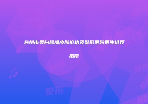 台州市美白脸部皮肤价格及整形医院医生推荐指南