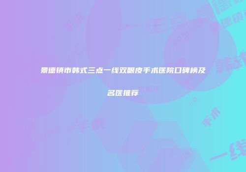 景德镇市韩式三点一线双眼皮手术医院口碑榜及名医推荐