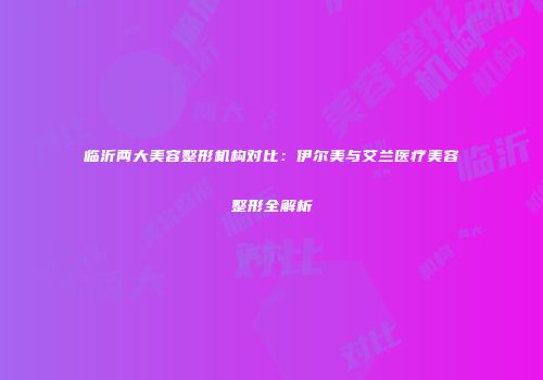 临沂两大美容整形机构对比：伊尔美与艾兰医疗美容整形全解析