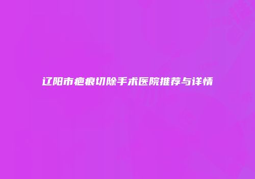 辽阳市疤痕切除手术医院推荐与详情