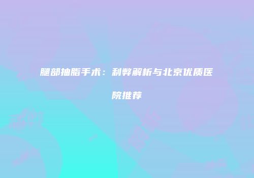 腿部抽脂手术：利弊解析与北京优质医院推荐