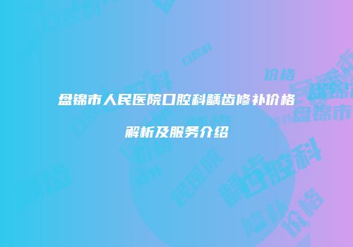 盘锦市人民医院口腔科龋齿修补价格解析及服务介绍