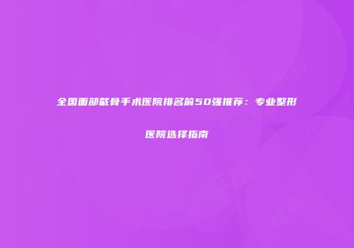全国面部截骨手术医院排名前50强推荐：专业整形医院选择指南
