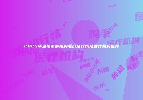 2025年温州市种植胸毛价格行情及医疗机构推荐