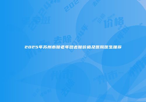 2025年苏州市除老年斑去除价格及医院医生推荐