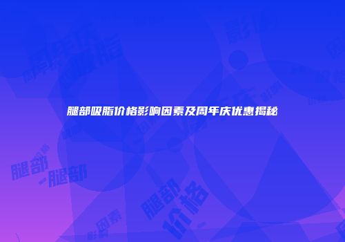 腿部吸脂价格影响因素及周年庆优惠揭秘