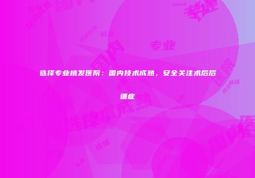 选择专业植发医院：国内技术成熟，安全关注术后后遗症