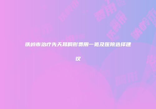 铁岭市治疗先天耳畸形费用一览及医院选择建议