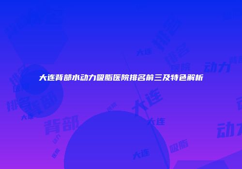 大连背部水动力吸脂医院排名前三及特色解析