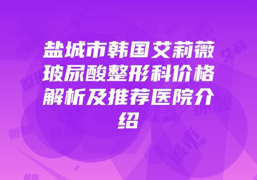 盐城市韩国艾莉薇玻尿酸整形科价格解析及推荐医院介绍
