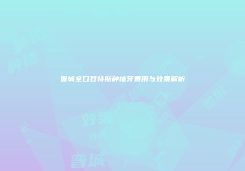 晋城全口登特斯种植牙费用与效果解析