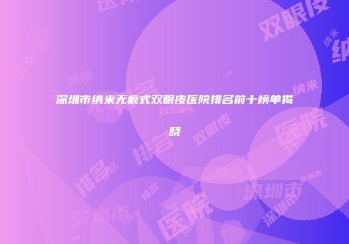 深圳市纳米无痕式双眼皮医院排名前十榜单揭晓