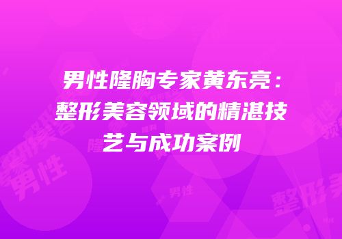 男性隆胸专家黄东亮：整形美容领域的精湛技艺与成功案例