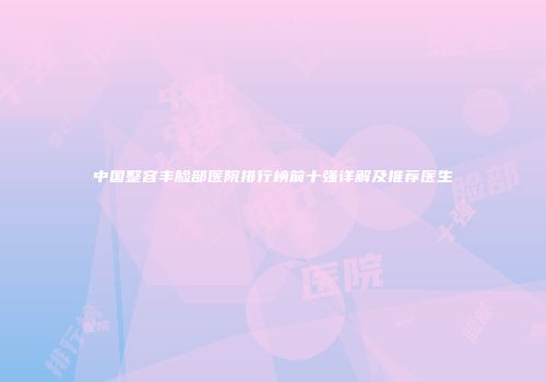 中国整容丰脸部医院排行榜前十强详解及推荐医生