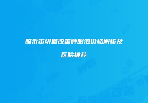 临沂市切眉改善肿眼泡价格解析及医院推荐