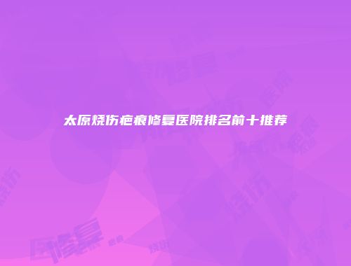 太原烧伤疤痕修复医院排名前十推荐