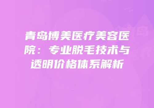 青岛博美医疗美容医院：专业脱毛技术与透明价格体系解析