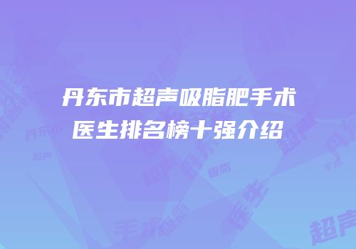 丹东市超声吸脂肥手术医生排名榜十强介绍