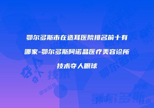 鄂尔多斯市在造耳医院排名前十有哪家-鄂尔多斯阿诺晶医疗美容诊所技术夺人眼球