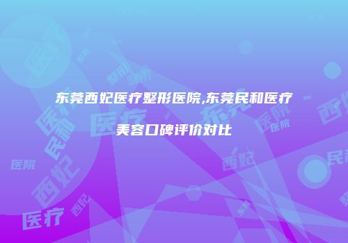 东莞西妃医疗整形医院,东莞民和医疗美容口碑评价对比