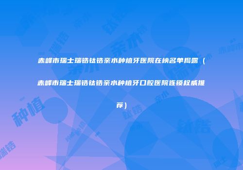 赤峰市瑞士瑞锆钛锆亲水种植牙医院在榜名单揭露（赤峰市瑞士瑞锆钛锆亲水种植牙口腔医院连锁权威推荐）