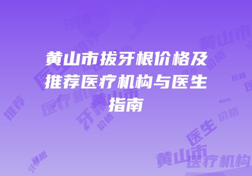 黄山市拔牙根价格及推荐医疗机构与医生指南