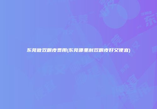 东莞做双眼皮费用(东莞哪里割双眼皮好又便宜)
