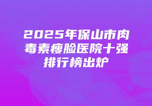 2025年保山市肉毒素瘦脸医院十强排行榜出炉
