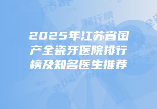 2025年江苏省国产全瓷牙医院排行榜及知名医生推荐