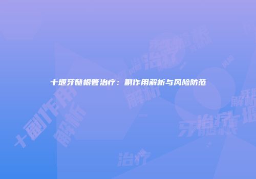 十堰牙髓根管治疗：副作用解析与风险防范