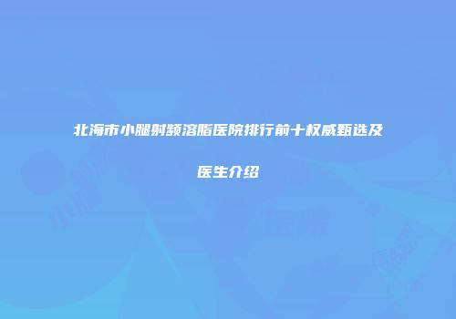 北海市小腿射频溶脂医院排行前十权威甄选及医生介绍