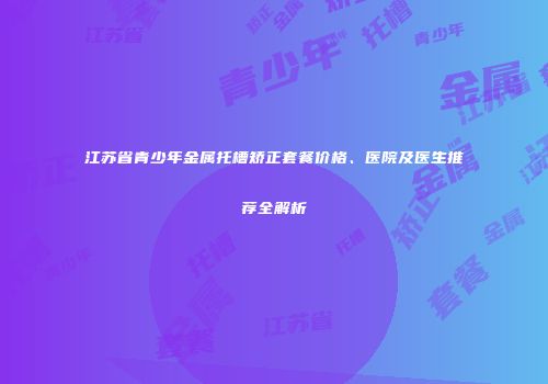 江苏省青少年金属托槽矫正套餐价格、医院及医生推荐全解析