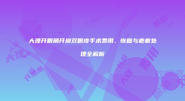 大理开眼角开扇双眼皮手术费用、恢复与疤痕处理全解析