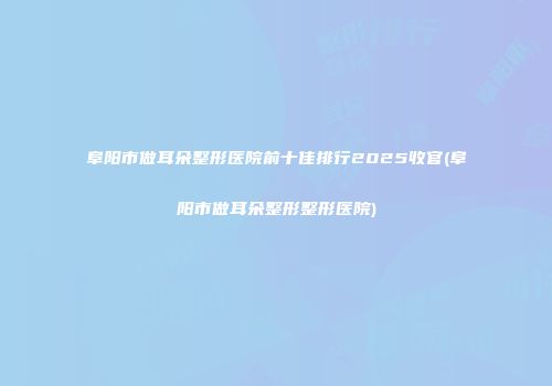 阜阳市做耳朵整形医院前十佳排行2025收官(阜阳市做耳朵整形整形医院)