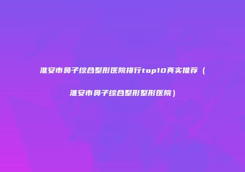 淮安市鼻子综合整形医院排行top10真实推荐（淮安市鼻子综合整形整形医院）