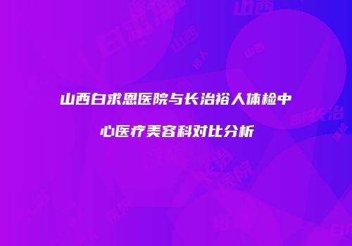 山西白求恩医院与长治裕人体检中心医疗美容科对比分析