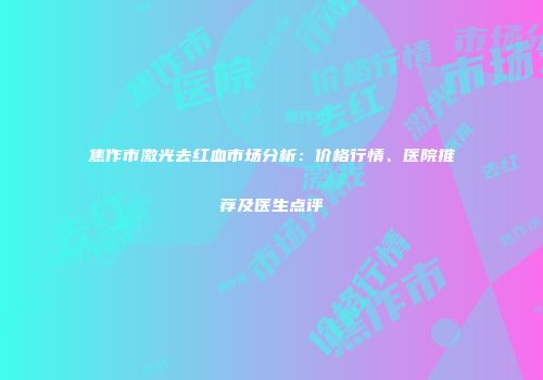 焦作市激光去红血市场分析：价格行情、医院推荐及医生点评