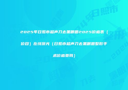 2025年日照市超声刀去黑眼圈2025价格表（价目）在线曝光（日照市超声刀去黑眼圈整形手术价格贵吗）