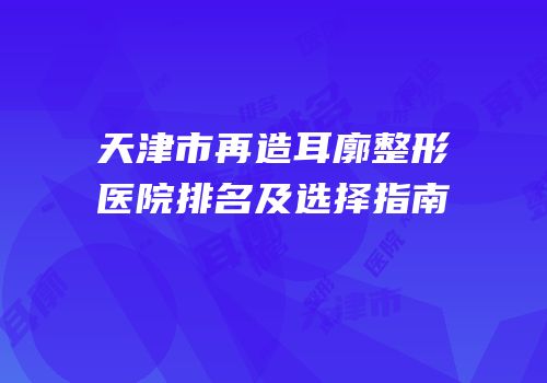 天津市再造耳廓整形医院排名及选择指南