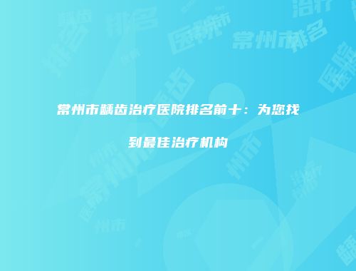 常州市龋齿治疗医院排名前十：为您找到最佳治疗机构