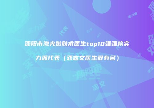 邵阳市激光嫩肤术医生top10强强榜实力派代表（邓志文医生很有名）