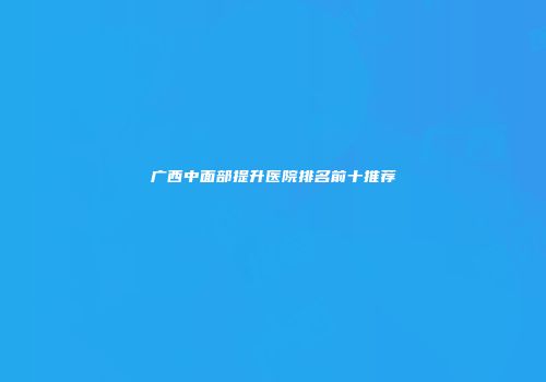 广西中面部提升医院排名前十推荐