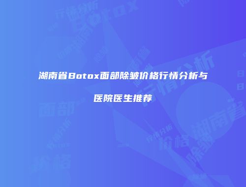 湖南省Botox面部除皱价格行情分析与医院医生推荐