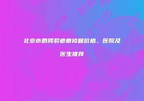 北京市唇腭裂疤痕修复价格、医院及医生推荐