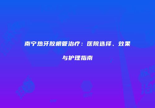 南宁热牙胶根管治疗：医院选择、效果与护理指南