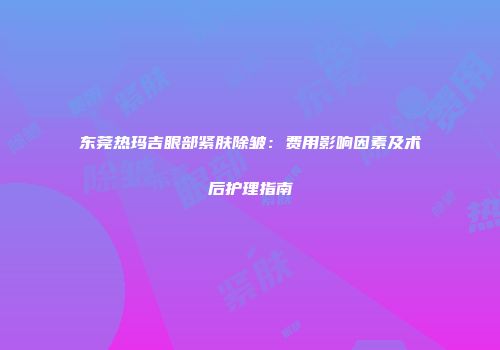 东莞热玛吉眼部紧肤除皱：费用影响因素及术后护理指南