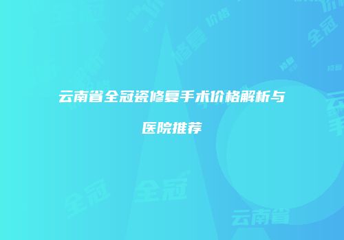 云南省全冠瓷修复手术价格解析与医院推荐