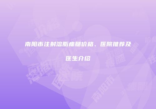 南阳市注射溶脂瘦腿价格、医院推荐及医生介绍