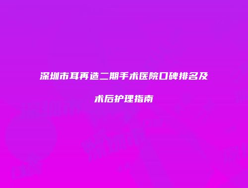 深圳市耳再造二期手术医院口碑排名及术后护理指南