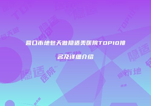 营口市地包天做隐适美医院TOP10排名及详细介绍